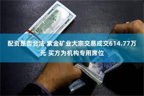 配资是否合法 紫金矿业大宗交易成交614.77万元 买方为机构专用席位