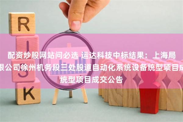 配资炒股网站问必选 运达科技中标结果：上海局集团有限公司徐州机务段三处股道自动化系统设备统型项目成交公告