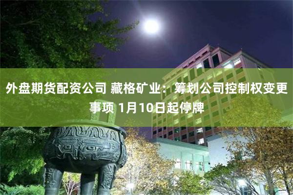外盘期货配资公司 藏格矿业：筹划公司控制权变更事项 1月10日起停牌