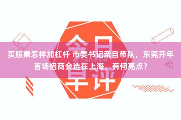 买股票怎样加杠杆 市委书记亲自带队，东莞开年首场招商会选在上海，有何亮点？