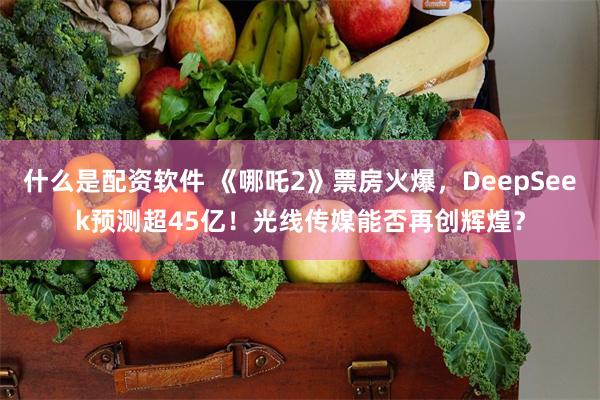 什么是配资软件 《哪吒2》票房火爆，DeepSeek预测超45亿！光线传媒能否再创辉煌？