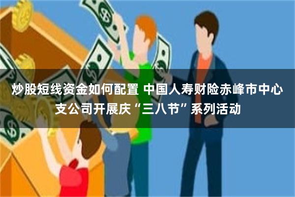 炒股短线资金如何配置 中国人寿财险赤峰市中心支公司开展庆“三八节”系列活动