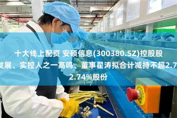 十大线上配资 安硕信息(300380.SZ)控股股东安硕发展、实控人之一高鸣、董事翟涛拟合计减持不超2.74%股份