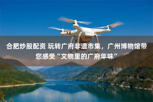 合肥炒股配资 玩转广府非遗市集，广州博物馆带您感受“文物里的广府年味”