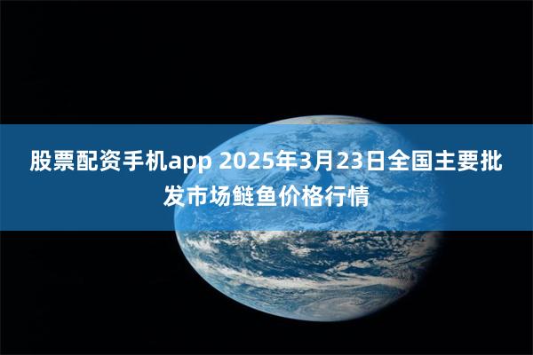 股票配资手机app 2025年3月23日全国主要批发市场鲢鱼价格行情