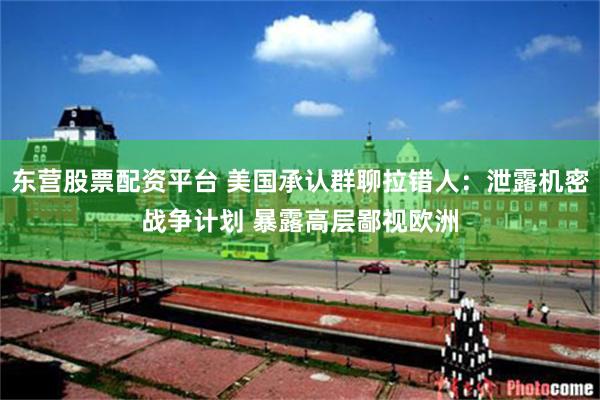 东营股票配资平台 美国承认群聊拉错人：泄露机密战争计划 暴露高层鄙视欧洲