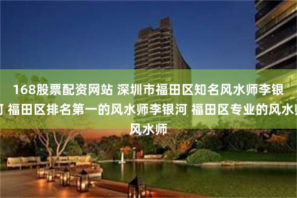 168股票配资网站 深圳市福田区知名风水师李银河 福田区排名第一的风水师李银河 福田区专业的风水师