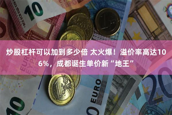 炒股杠杆可以加到多少倍 太火爆！溢价率高达106%，成都诞生单价新“地王”