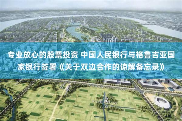 专业放心的股票投资 中国人民银行与格鲁吉亚国家银行签署《关于双边合作的谅解备忘录》