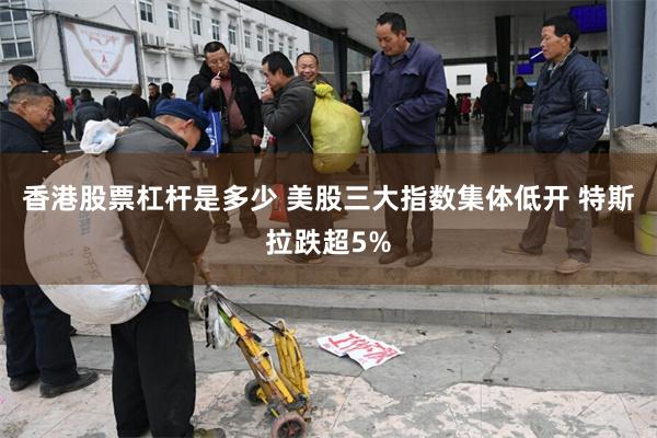 香港股票杠杆是多少 美股三大指数集体低开 特斯拉跌超5%
