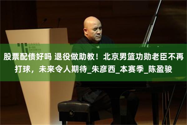 股票配债好吗 退役做助教！北京男篮功勋老臣不再打球，未来令人期待_朱彦西_本赛季_陈盈骏