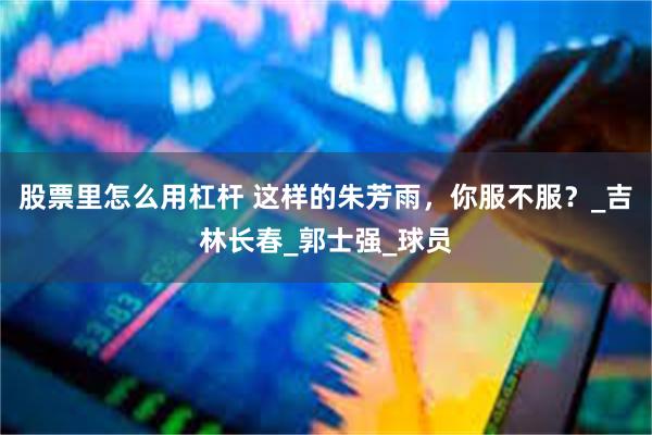 股票里怎么用杠杆 这样的朱芳雨，你服不服？_吉林长春_郭士强_球员