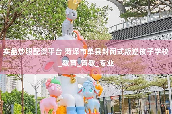 实盘炒股配资平台 菏泽市单县封闭式叛逆孩子学校_教育_管教_专业