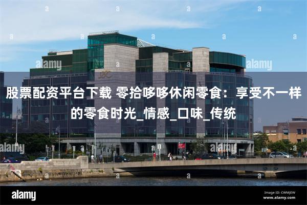 股票配资平台下载 零拾哆哆休闲零食：享受不一样的零食时光_情感_口味_传统