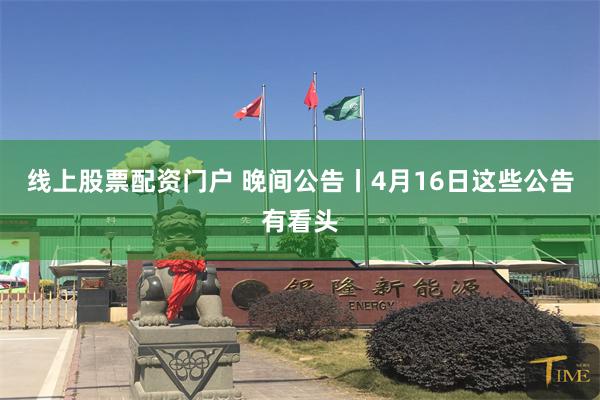 线上股票配资门户 晚间公告丨4月16日这些公告有看头