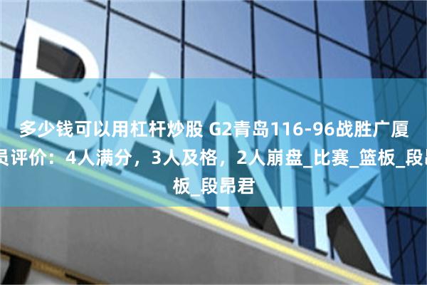 多少钱可以用杠杆炒股 G2青岛116-96战胜广厦 球员评价：4人满分，3人及格，2人崩盘_比赛_篮板_段昂君