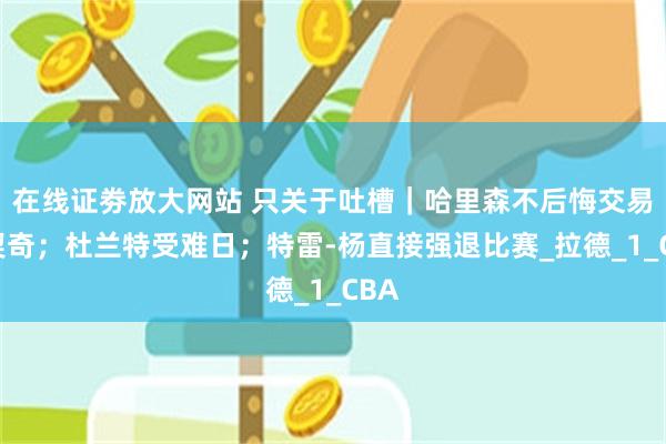 在线证劵放大网站 只关于吐槽｜哈里森不后悔交易东契奇；杜兰特受难日；特雷-杨直接强退比赛_拉德_1_CBA