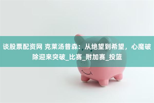 谈股票配资网 克莱汤普森：从绝望到希望，心魔破除迎来突破_比赛_附加赛_投篮