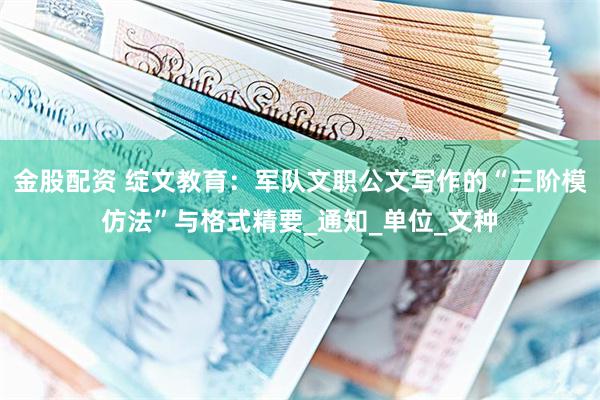 金股配资 绽文教育：军队文职公文写作的“三阶模仿法”与格式精要_通知_单位_文种