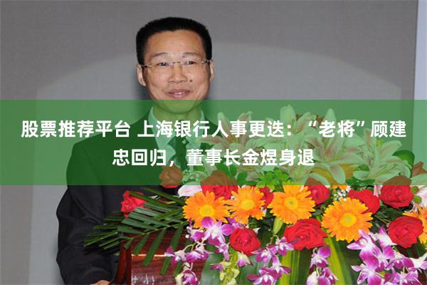 股票推荐平台 上海银行人事更迭：“老将”顾建忠回归，董事长金煜身退