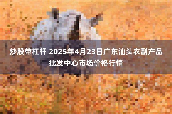 炒股带杠杆 2025年4月23日广东汕头农副产品批发中心市场价格行情