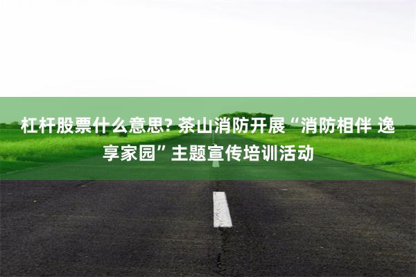 杠杆股票什么意思? 茶山消防开展“消防相伴 逸享家园”主题宣传培训活动