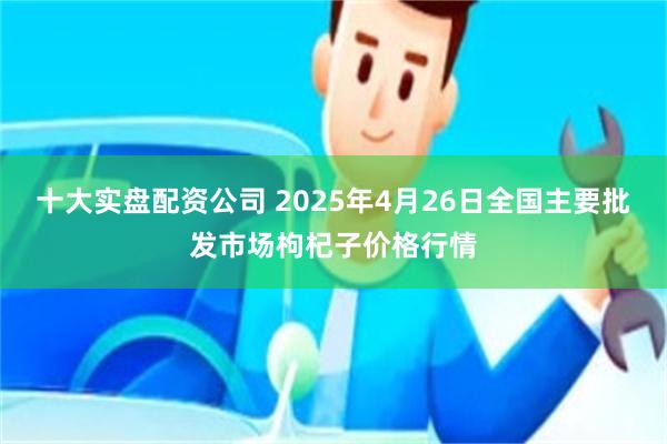 十大实盘配资公司 2025年4月26日全国主要批发市场枸杞子价格行情