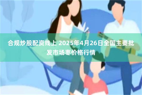合规炒股配资线上 2025年4月26日全国主要批发市场枣价格行情