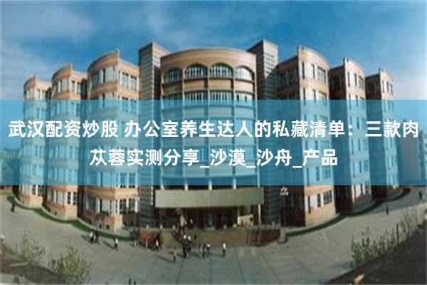 武汉配资炒股 办公室养生达人的私藏清单：三款肉苁蓉实测分享_沙漠_沙舟_产品