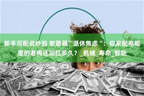新手可配资炒股 断路器”退休焦虑“：你家配电柜里的老将还能扛多久？_机械_寿命_智能