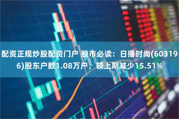 配资正规炒股配资门户 股市必读：日播时尚(603196)股东户数1.08万户，较上期减少15.51%