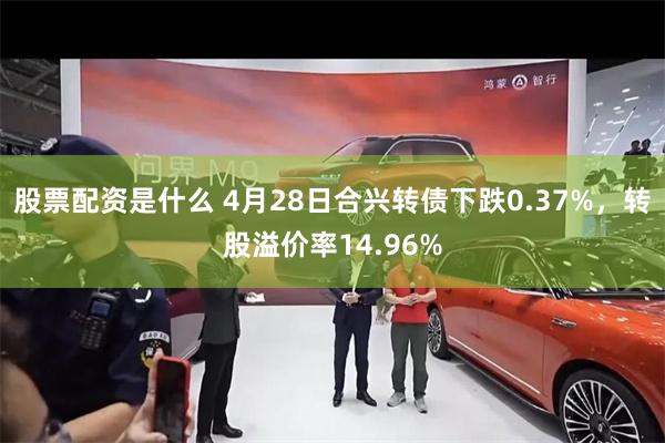 股票配资是什么 4月28日合兴转债下跌0.37%，转股溢价率14.96%