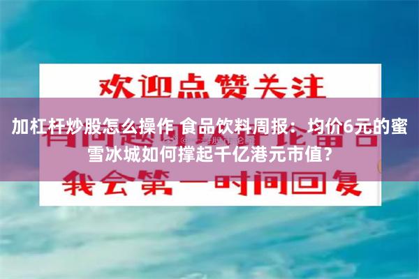 加杠杆炒股怎么操作 食品饮料周报：均价6元的蜜雪冰城如何撑起千亿港元市值？