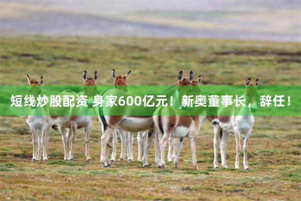 短线炒股配资 身家600亿元！新奥董事长，辞任！