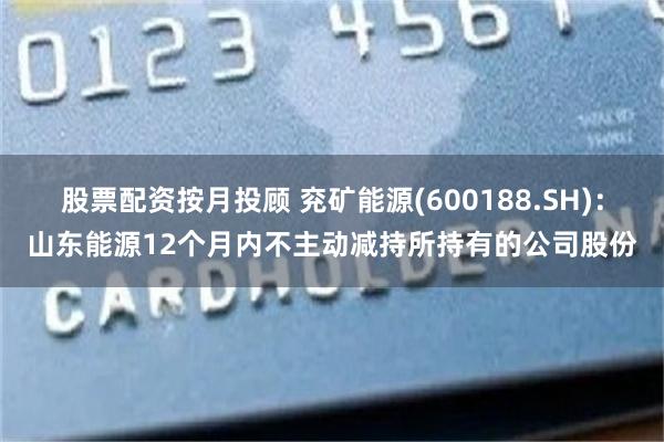 股票配资按月投顾 兖矿能源(600188.SH)：山东能源12个月内不主动减持所持有的公司股份