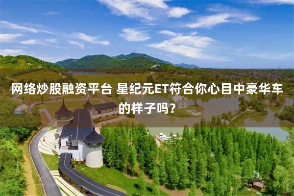 网络炒股融资平台 星纪元ET符合你心目中豪华车的样子吗？