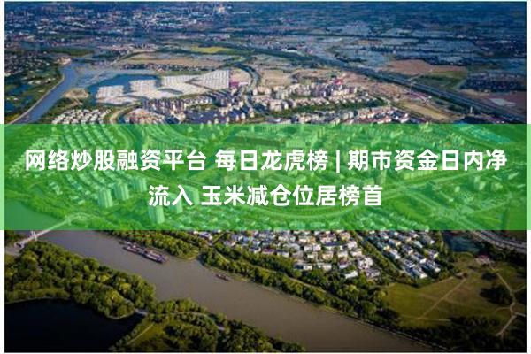 网络炒股融资平台 每日龙虎榜 | 期市资金日内净流入 玉米减仓位居榜首