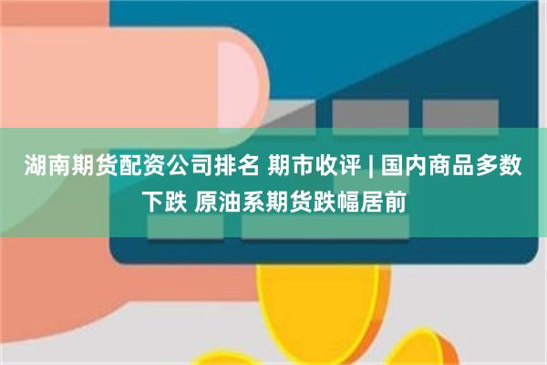 湖南期货配资公司排名 期市收评 | 国内商品多数下跌 原油系期货跌幅居前
