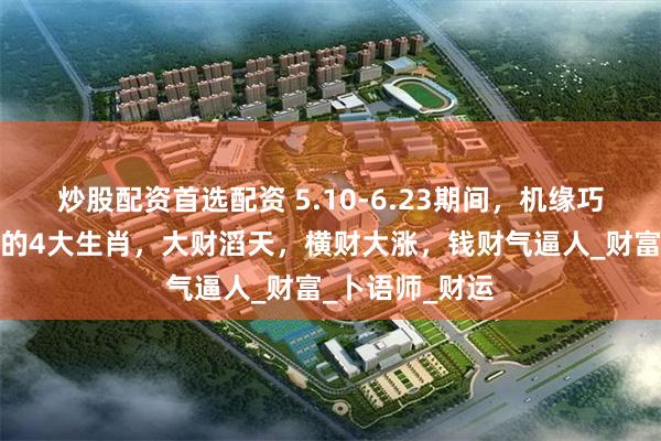 炒股配资首选配资 5.10-6.23期间，机缘巧合，贵人助力的4大生肖，大财滔天，横财大涨，钱财气逼人_财富_卜语师_财运
