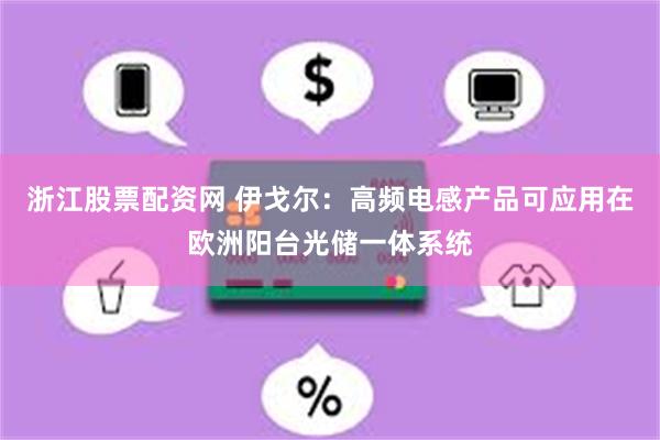 浙江股票配资网 伊戈尔：高频电感产品可应用在欧洲阳台光储一体系统