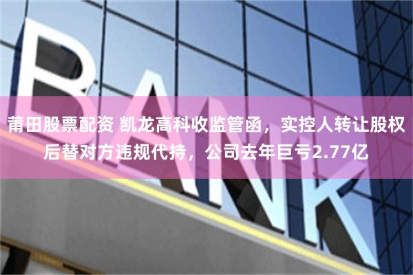 莆田股票配资 凯龙高科收监管函，实控人转让股权后替对方违规代持，公司去年巨亏2.77亿