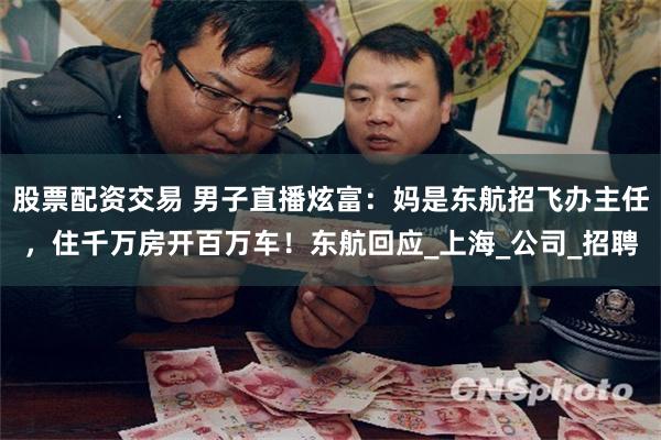 股票配资交易 男子直播炫富：妈是东航招飞办主任，住千万房开百万车！东航回应_上海_公司_招聘