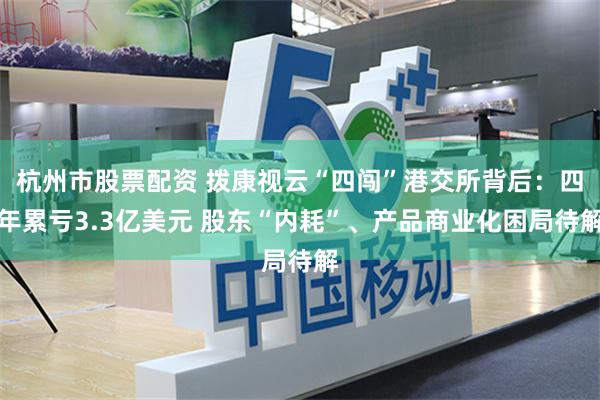 杭州市股票配资 拨康视云“四闯”港交所背后：四年累亏3.3亿美元 股东“内耗”、产品商业化困局待解