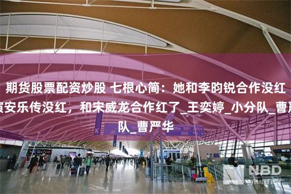 期货股票配资炒股 七根心简：她和李昀锐合作没红，演安乐传没红，和宋威龙合作红了_王奕婷_小分队_曹严华
