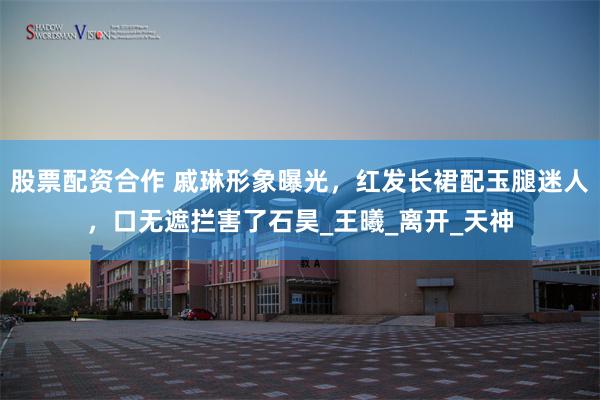 股票配资合作 戚琳形象曝光，红发长裙配玉腿迷人，口无遮拦害了石昊_王曦_离开_天神