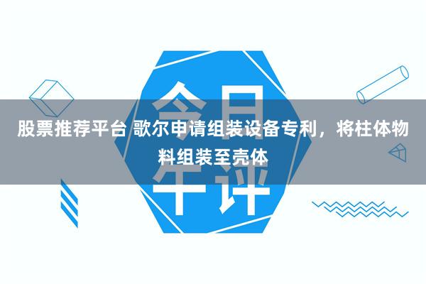 股票推荐平台 歌尔申请组装设备专利，将柱体物料组装至壳体