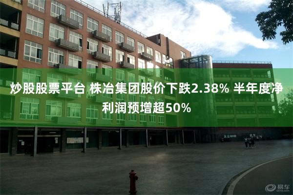 炒股股票平台 株冶集团股价下跌2.38% 半年度净利润预增超50%