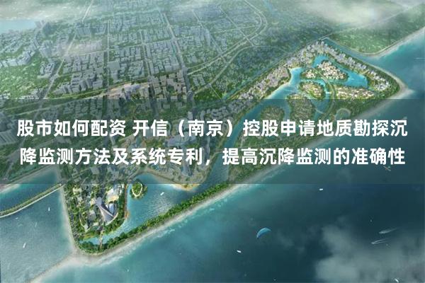 股市如何配资 开信（南京）控股申请地质勘探沉降监测方法及系统专利，提高沉降监测的准确性
