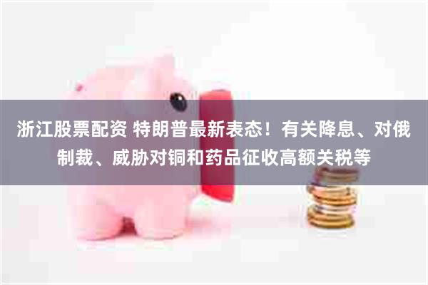 浙江股票配资 特朗普最新表态！有关降息、对俄制裁、威胁对铜和药品征收高额关税等