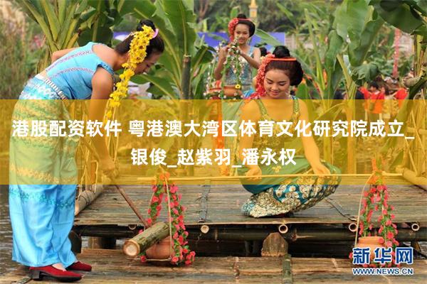 港股配资软件 粤港澳大湾区体育文化研究院成立_银俊_赵紫羽_潘永权